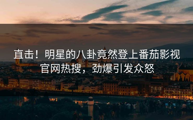 直击！明星的八卦竟然登上番茄影视官网热搜，劲爆引发众怒