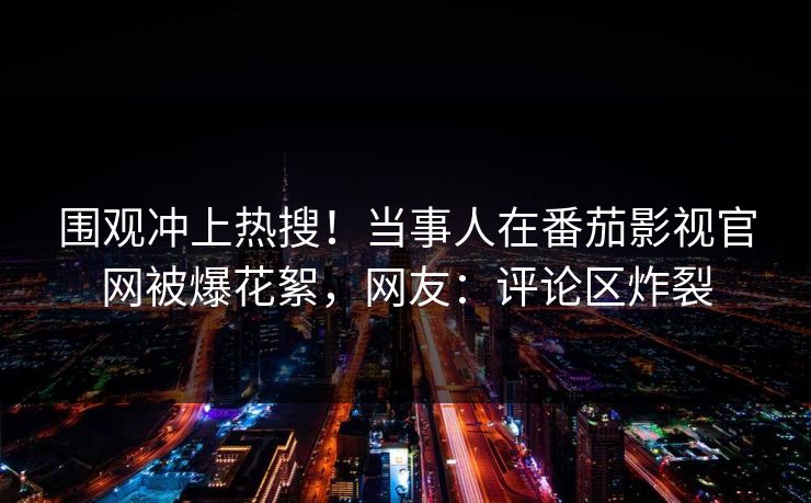 围观冲上热搜！当事人在番茄影视官网被爆花絮，网友：评论区炸裂