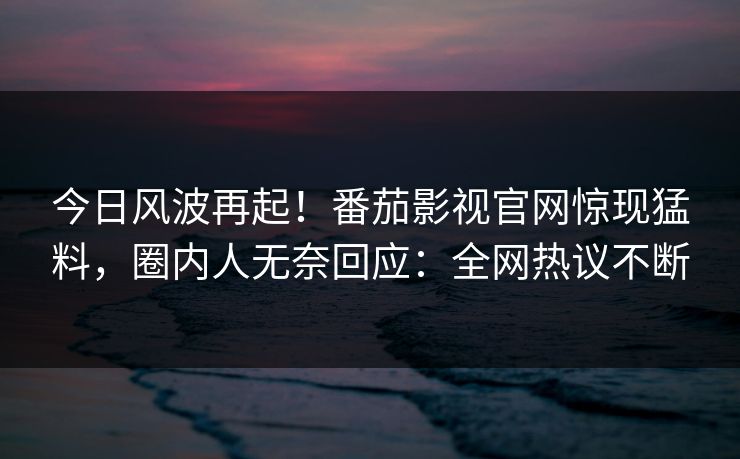 今日风波再起！番茄影视官网惊现猛料，圈内人无奈回应：全网热议不断