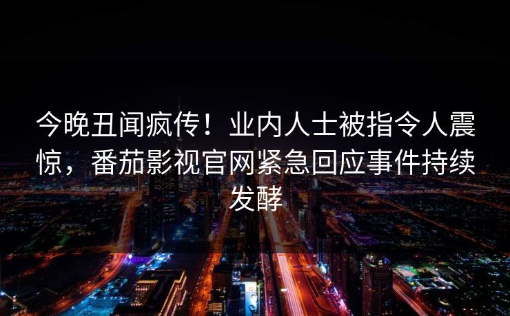 今晚丑闻疯传！业内人士被指令人震惊，番茄影视官网紧急回应事件持续发酵