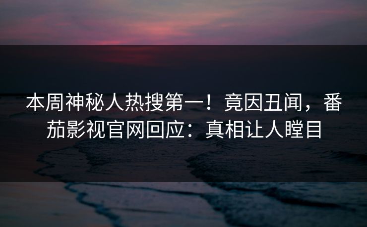 本周神秘人热搜第一！竟因丑闻，番茄影视官网回应：真相让人瞠目