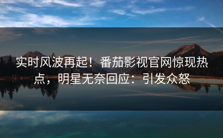 实时风波再起！番茄影视官网惊现热点，明星无奈回应：引发众怒