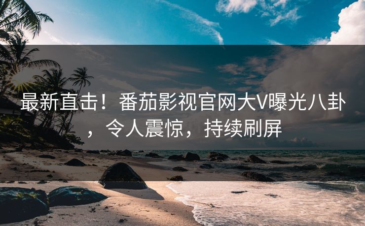 最新直击！番茄影视官网大V曝光八卦，令人震惊，持续刷屏