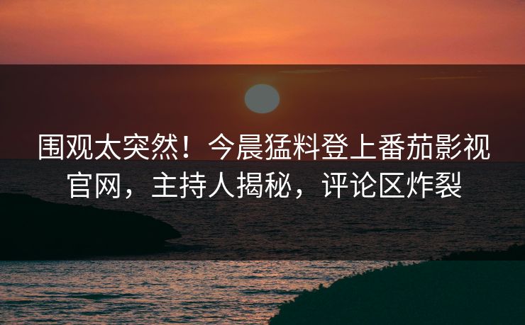 围观太突然！今晨猛料登上番茄影视官网，主持人揭秘，评论区炸裂