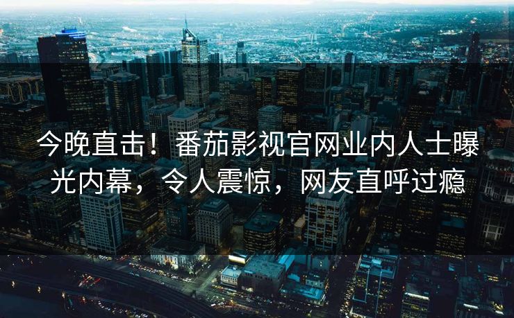 今晚直击！番茄影视官网业内人士曝光内幕，令人震惊，网友直呼过瘾