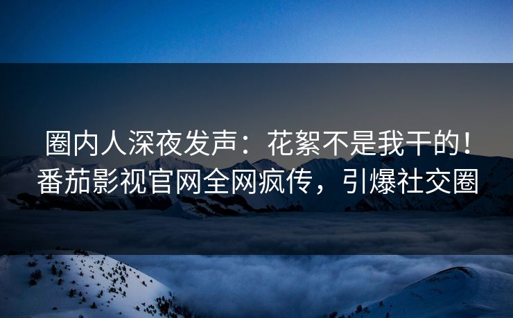 圈内人深夜发声：花絮不是我干的！番茄影视官网全网疯传，引爆社交圈