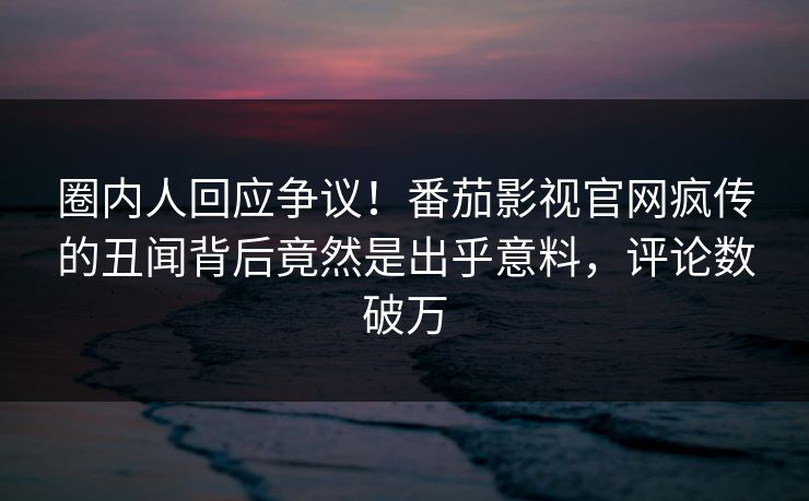 圈内人回应争议！番茄影视官网疯传的丑闻背后竟然是出乎意料，评论数破万