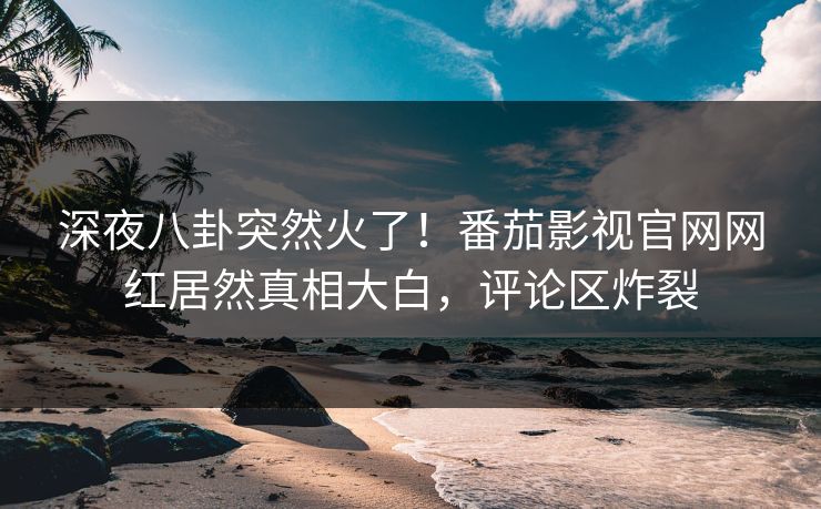 深夜八卦突然火了！番茄影视官网网红居然真相大白，评论区炸裂