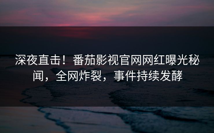 深夜直击！番茄影视官网网红曝光秘闻，全网炸裂，事件持续发酵