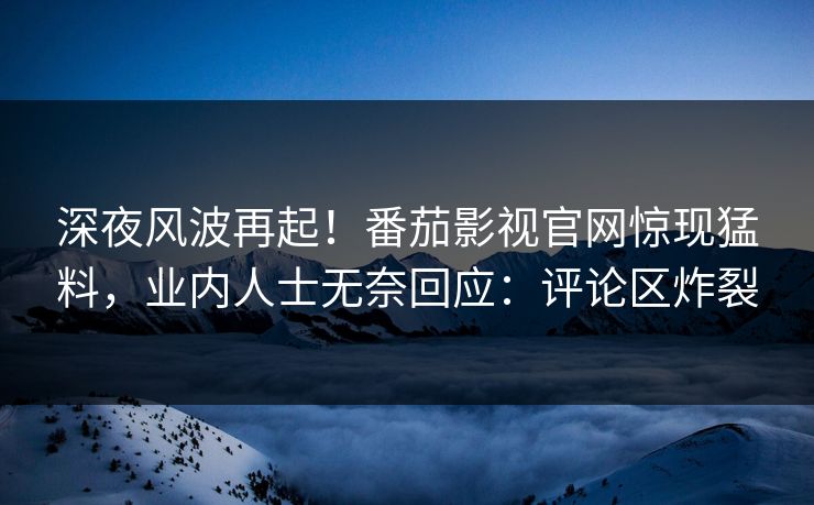 深夜风波再起！番茄影视官网惊现猛料，业内人士无奈回应：评论区炸裂
