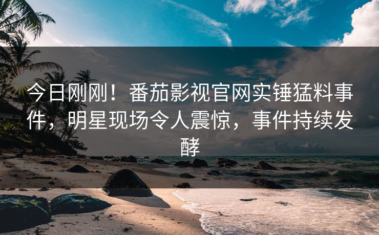 今日刚刚！番茄影视官网实锤猛料事件，明星现场令人震惊，事件持续发酵