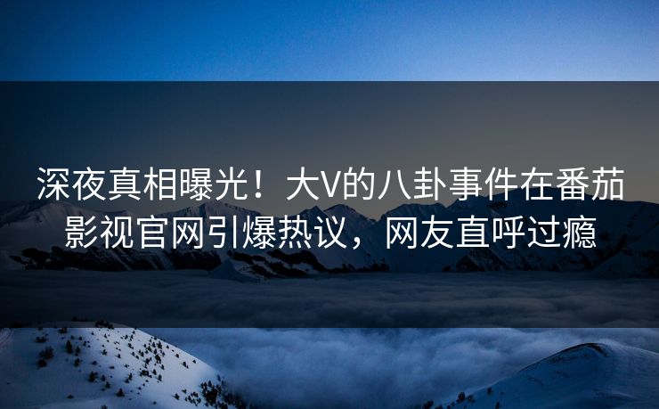 深夜真相曝光！大V的八卦事件在番茄影视官网引爆热议，网友直呼过瘾