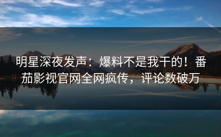 明星深夜发声：爆料不是我干的！番茄影视官网全网疯传，评论数破万