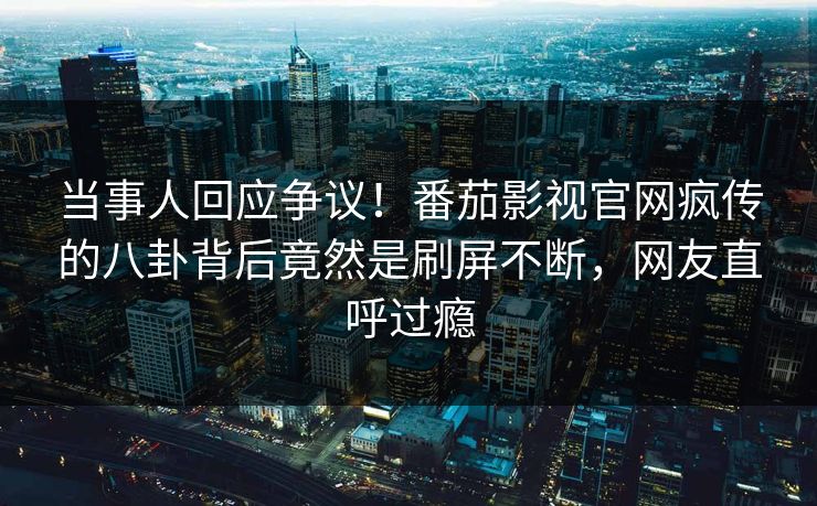 当事人回应争议！番茄影视官网疯传的八卦背后竟然是刷屏不断，网友直呼过瘾