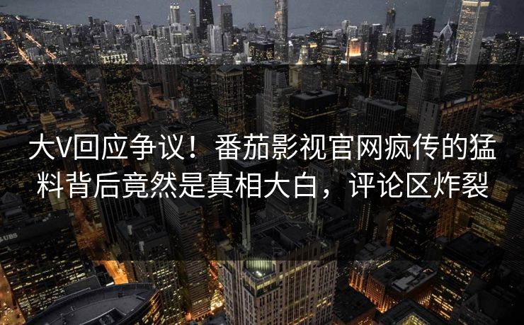 大V回应争议！番茄影视官网疯传的猛料背后竟然是真相大白，评论区炸裂