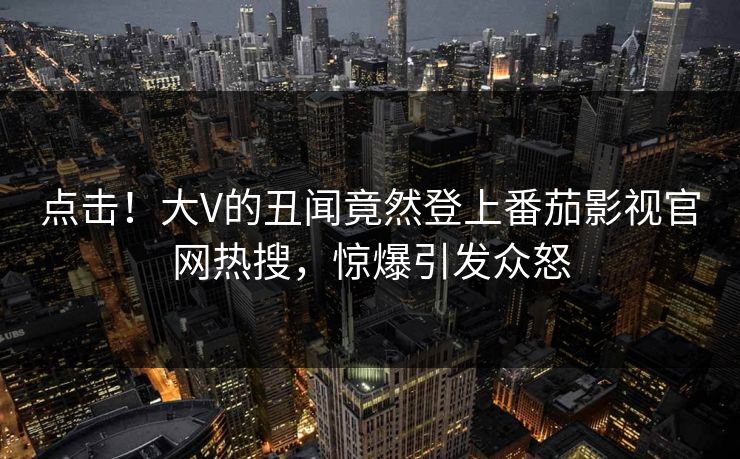 点击！大V的丑闻竟然登上番茄影视官网热搜，惊爆引发众怒
