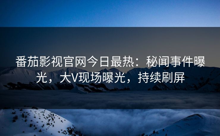 番茄影视官网今日最热：秘闻事件曝光，大V现场曝光，持续刷屏