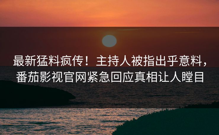 最新猛料疯传！主持人被指出乎意料，番茄影视官网紧急回应真相让人瞠目
