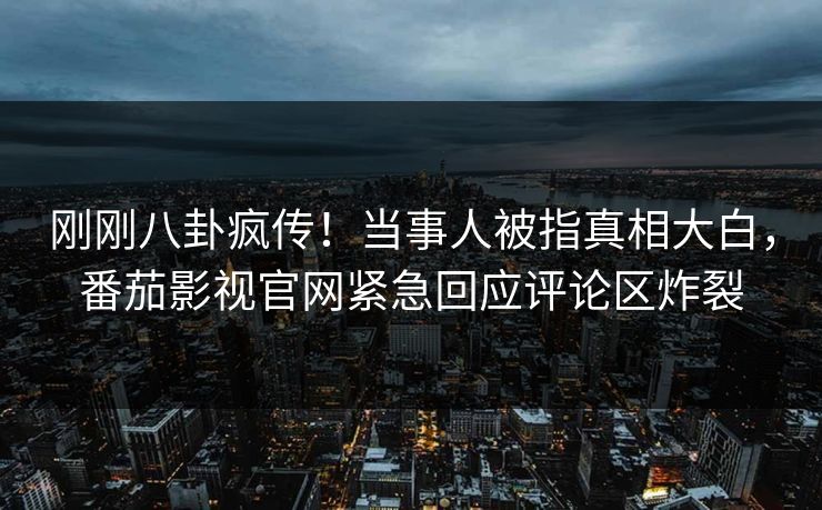 刚刚八卦疯传！当事人被指真相大白，番茄影视官网紧急回应评论区炸裂