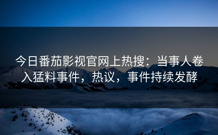 今日番茄影视官网上热搜：当事人卷入猛料事件，热议，事件持续发酵