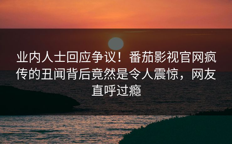 业内人士回应争议！番茄影视官网疯传的丑闻背后竟然是令人震惊，网友直呼过瘾