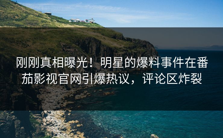 刚刚真相曝光！明星的爆料事件在番茄影视官网引爆热议，评论区炸裂