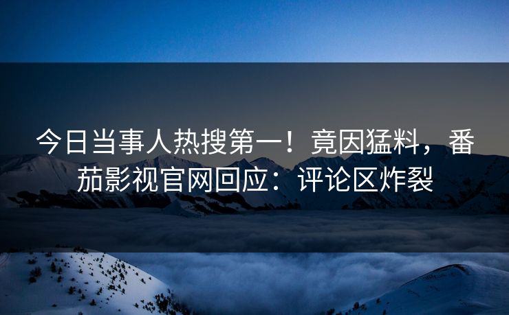 今日当事人热搜第一！竟因猛料，番茄影视官网回应：评论区炸裂