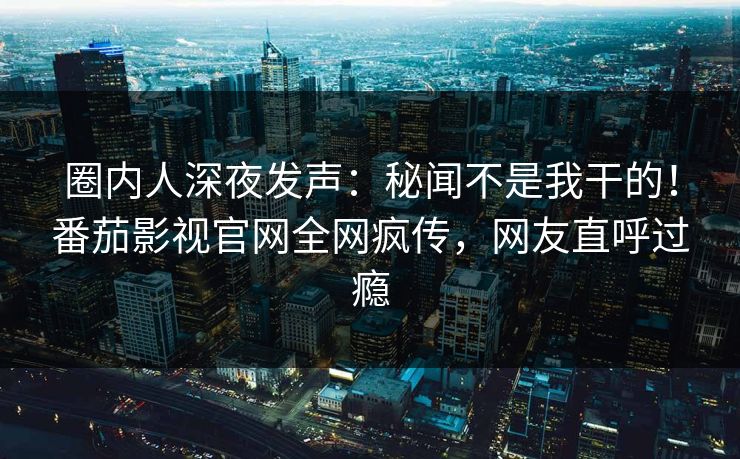 圈内人深夜发声：秘闻不是我干的！番茄影视官网全网疯传，网友直呼过瘾