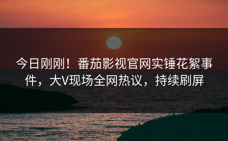 今日刚刚！番茄影视官网实锤花絮事件，大V现场全网热议，持续刷屏