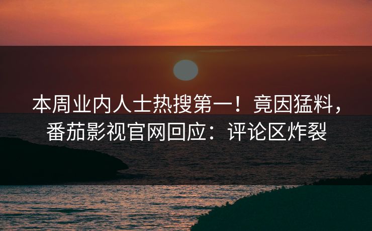 本周业内人士热搜第一！竟因猛料，番茄影视官网回应：评论区炸裂