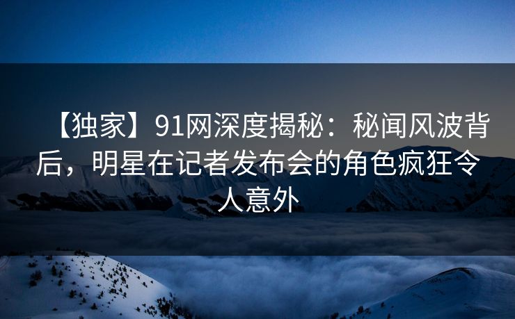 【独家】91网深度揭秘：秘闻风波背后，明星在记者发布会的角色疯狂令人意外