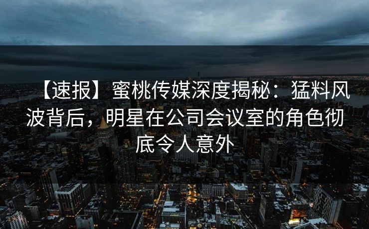 【速报】蜜桃传媒深度揭秘：猛料风波背后，明星在公司会议室的角色彻底令人意外