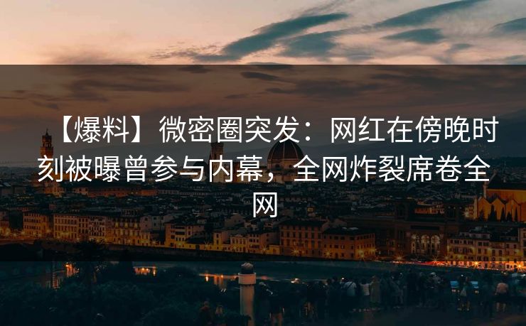 【爆料】微密圈突发：网红在傍晚时刻被曝曾参与内幕，全网炸裂席卷全网