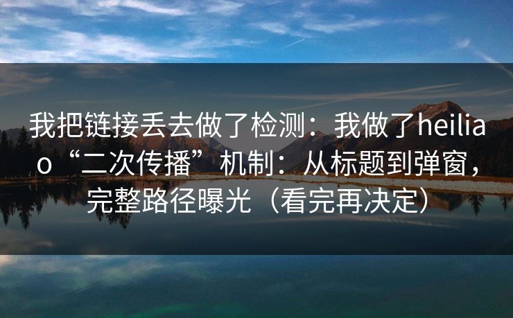 我把链接丢去做了检测：我做了heiliao“二次传播”机制：从标题到弹窗，完整路径曝光（看完再决定）