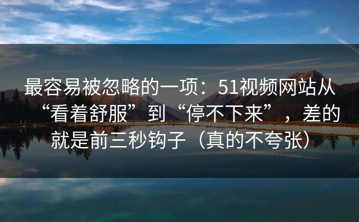 最容易被忽略的一项：51视频网站从“看着舒服”到“停不下来”，差的就是前三秒钩子（真的不夸张）