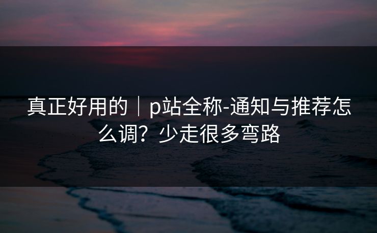 真正好用的|p站全称-通知与推荐怎么调?少走很多弯路