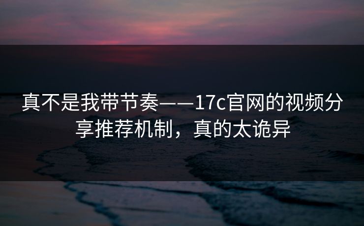 真不是我带节奏——17c官网的视频分享推荐机制，真的太诡异