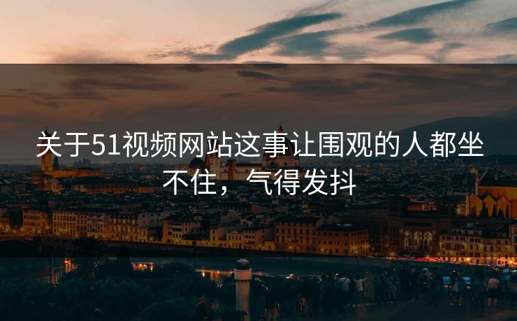 关于51视频网站这事让围观的人都坐不住,气得发抖